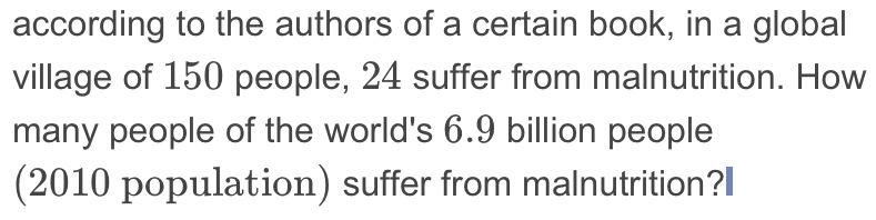 according to the authors of a certain book, in a global 
village of 150 people, 24 suffer from malnutrition. How 
many people of the world's 6.9 billion people 
(2010 population) suffer from malnutrition?I