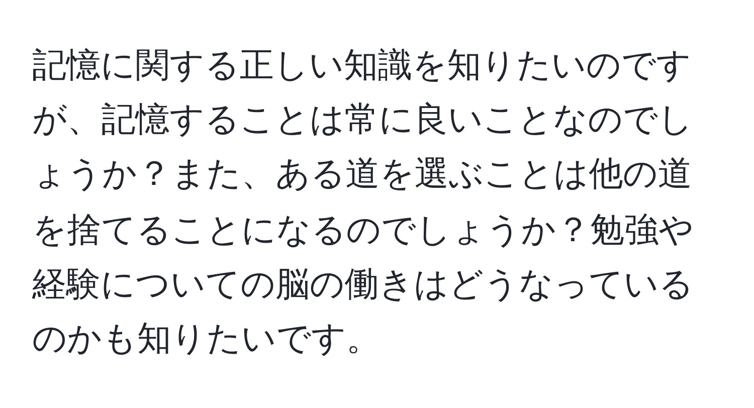 記憶に関する正しい知識を知りたいのですが、記憶することは常に良いことなのでしょうか？また、ある道を選ぶことは他の道を捨てることになるのでしょうか？勉強や経験についての脳の働きはどうなっているのかも知りたいです。