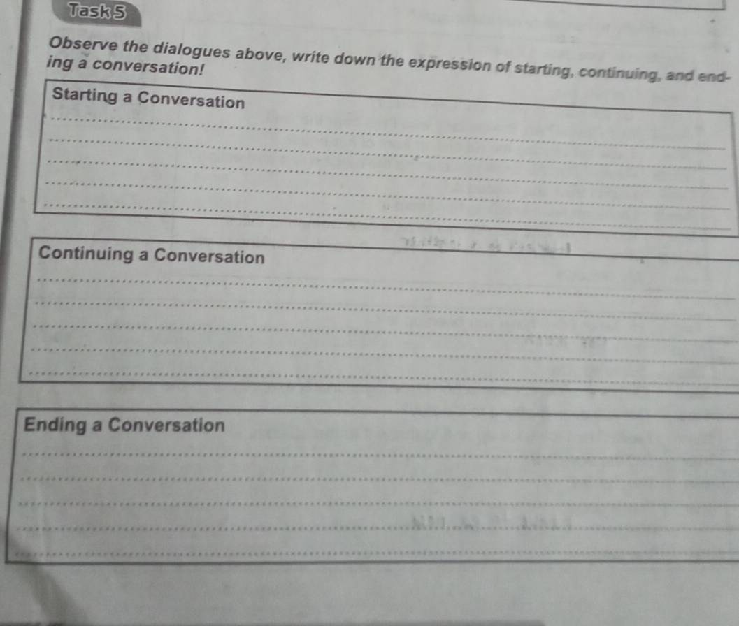 Task 5 
Observe the dialogues above, write down the expression of starting, continuing, and end- 
ing a conversation! 
_ 
_ 
Starting a Conversation 
_ 
_ 
_ 
_ 
_ 
Continuing a Conversation 
_ 
_ 
_ 
_ 
_ 
_ 
_ 
Ending a Conversation 
_ 
_ 
_ 
_ 
_ 
__