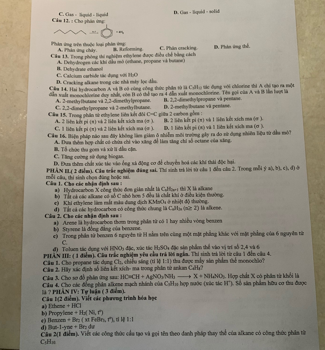 C. Gas - liquid - liquid D. Gas - liquid - solid
Câu 12. : Cho phản ứng:
+ 4H₂
Phản ứng trên thuộc loại phản ứng:
A. Phản ứng cháy. B. Reforming. C. Phản cracking. D. Phản ứng thế.
Câu 13. Trong phòng thí nghiệm ethylene được điều chế bằng cách
A. Dehydrogen các khí dầu mỏ (ethane, propane và butane)
B. Dehydrate ethanol
C. Calcium carbide tác dụng với H_2O
D. Cracking alkane trong các nhà máy lọc dầu.
Câu 14. Hai hydrocarbon A và B có cùng công thức phân tử là C_5H_12 tác dụng với chlorine thì A chỉ tạo ra một
dẫn xuất monochlorine duy nhất, còn B có thể tạo ra 4 dẫn xuất monochlorine. Tên gọi của A và B lần lượt là
A. 2-methylbutane và 2,2-dimethylpropane. B. 2,2-dimethylpropane và pentane.
C. 2,2-dimethylpropane và 2-methylbutane. D. 2-methylbutane và pentane.
Câu 15. Trong phân tử ethylene liên kết đôi C=C giữa 2 carbon gồm :
A. 2 liên kết pi(π ) và 2 liên kết xích ma (σ ). B. 2 liên kết pi (π ) và 1 liên kết xích ma (σ ).
C. 1 liên kết pi (π) và 2 liên kết xích ma (σ ). D. 1 liên kết pi (π) và 1 liên kết xích ma (σ ).
Câu 16. Biện pháp nào sau đây không làm giảm ộ nhiễm môi trường gây ra do sử dụng nhiên liệu từ dầu mỏ?
A. Đưa thêm hợp chất có chứa chì vào xăng để làm tăng chỉ số octane của xăng.
B. Tổ chức thu gom và xử lí dầu cặn.
C. Tăng cường sử dụng biogas.
D. Đưa thêm chất xúc tác vào ống xả động cơ để chuyển hoá các khí thải độc hại.
PHÀN II.( 2 điễm). Câu trắc nghiệm đúng sai. Thí sinh trả lời từ câu 1 đến câu 2. Trong mỗi ý a), b), c), d) ở
mỗi câu, thí sinh chọn đúng hoặc sai.
Câu 1. Cho các nhận định sau :
a) Hydrocarbon X công thức đơn giản nhất là C_nH_2n+1 thì X là alkane
b) Tất cả các alkane có số C nhỏ hơn 5 đều là chất khí ở điều kiện thường.
c) Khí ethylene làm mất màu dung dịch KMnO4 ở nhiệt độ thường.
d) Tất cả các hydrocarbon có công thức chung là C_nH_2n(n≥ 2) là alkene.
Câu 2. Cho các nhận định sau :
a) Arene là hydrocarbon thơm trong phân tử có 1 hay nhiều vòng benzen
b) Styrene là đồng đẳng của benzene.
c) Trong phân tử benzen 6 nguyên tử H nằm trên cùng một mặt phẳng khác với mặt phẳng của 6 nguyên tử
C.
d) Toluen tác dụng với HNO_3 đặc, xúc tác H_2SO_4 04 đặc sản phẩm thế vào vị trí số 2,4 và 6
PHÀN III: ( 1 điểm). Câu trắc nghiệm yêu cầu trả lời ngắn. Thí sinh trả lời từ câu 1 đến câu 4.
Câu 1. Cho propane tác dụng Cl_2, chiếu sáng (tỉ lệ 1:1) thu được mấy sản phầm thế monochlo?
Câu 2. Hãy xác định số liên kết xích- ma trong phân tử ankan C_4H_8
Câu 3. Cho sơ đồ phản ứng sau: HCequiv CH+AgNO_3/NH_3to X+NH_4NO_3. Hợp chất X có phân tử khối là
Câu 4. Cho các đồng phân alkene mạch nhánh của C_5H_10 6  hợp nước (xúc tác H*). Số sản phẩm hữu cơ thu được
là ? PHÀN IV: Tự luận ( 3 điểm).
Câu 1(2 điểm). Viết các phương trình hóa học
a) Ethene +HCl
b) Propylene +H_2(Ni,t^0)
c) Benzen · +Br_2(xtFeBr_3,t^0) ), tỉ lệ 1:1
d) Bu -1-yne+Br_2du
Câu 2(1 điểm). Viết các công thức cấu tạo và gọi tên theo danh pháp thay thế của alkane có công thức phân tử
C_5H_10.