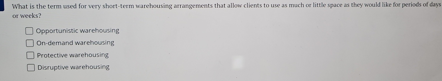 What is the term used for very short-term warehousing arrangements that allow clients to use as much or little space as they would like for periods of days
or weeks?
Opportunistic warehousing
On-demand warehousing
Protective warehousing
Disruptive warehousing