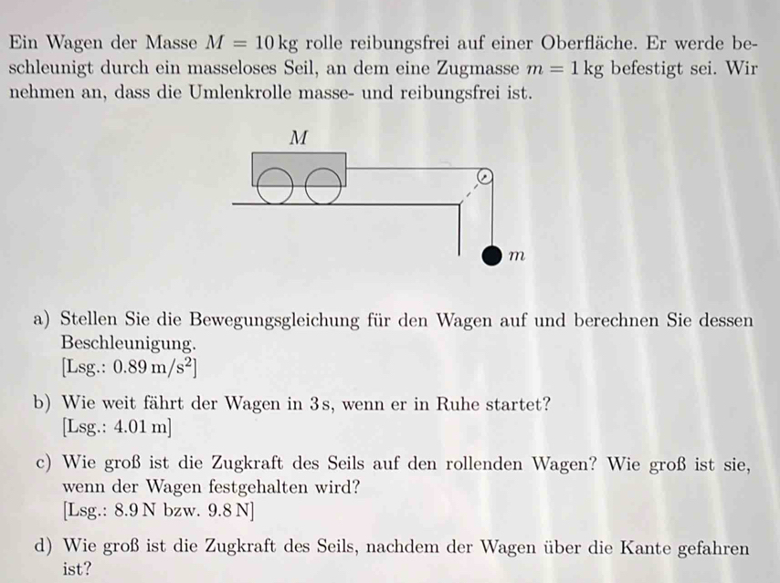 Ein Wagen der Masse M=10kg rolle reibungsfrei auf einer Oberfläche. Er werde be- 
schleunigt durch ein masseloses Seil, an dem eine Zugmasse m=1kg befestigt sei. Wir 
nehmen an, dass die Umlenkrolle masse- und reibungsfrei ist. 
a) Stellen Sie die Bewegungsgleichung für den Wagen auf und berechnen Sie dessen 
Beschleunigung. 
[Lsg.: 0.89m/s^2]
b) Wie weit fährt der Wagen in 3s, wenn er in Ruhe startet? 
[Lsg.: 4.01 m]
c) Wie groß ist die Zugkraft des Seils auf den rollenden Wagen? Wie groß ist sie, 
wenn der Wagen festgehalten wird? 
[Lsg.: 8.9 N bzw. 9.8 N]
d) Wie groß ist die Zugkraft des Seils, nachdem der Wagen über die Kante gefahren 
ist?