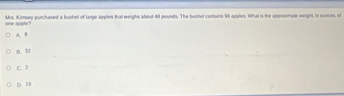 one apple? Mrs. Kimsey purchased a bushel of large apples that weighs about 48 pounds. The bushel contains 96 apples. What is the approximate weight, in ounces, of
A. B
B. 32
C. 2
D. 16