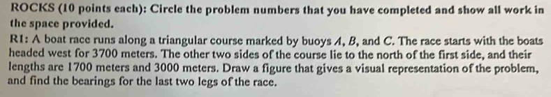 ROCKS (10 points each): Circle the problem numbers that you have completed and show all work in 
the space provided. 
R1: A boat race runs along a triangular course marked by buoys A, B, and C. The race starts with the boats 
headed west for 3700 meters. The other two sides of the course lie to the north of the first side, and their 
lengths are 1700 meters and 3000 meters. Draw a figure that gives a visual representation of the problem, 
and find the bearings for the last two legs of the race.