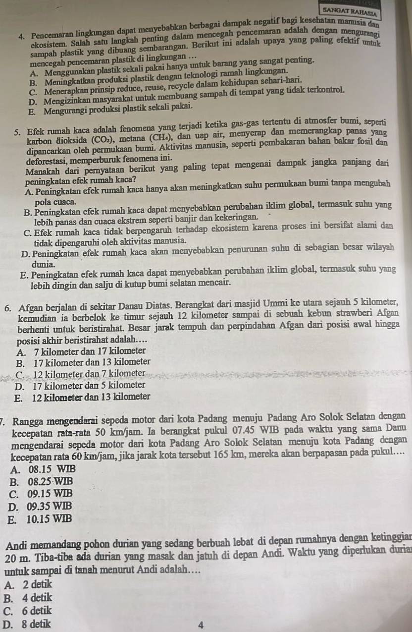 SANGAT RAHASIA
4. Pencemaran lingkungan dapat menyebabkan berbagai dampak negatif bagi kesehatan manusia dan
ekosistem. Salah satu langkah penting dalam mencegah pencemaran adalah dengan mengurangi
sampah plastik yang dibuang sembarangan. Berikut ini adalah upaya yang paling efektif untak
mencegah pencemaran plastik di lingkungan …
A. Menggunakan plastik sekali pakai hanya untuk barang yang sangat penting.
B. Meningkatkan produksi plastik dengan teknologi ramah lingkungan.
C. Menerapkan prinsip reduce, reuse, recycle dalam kehidupan sehari-hari.
D. Mengizinkan masyarakat untuk membuang sampah di tempat yang tidak terkontrol.
E. Mengurangi produksi plastik sekali pakai.
5. Efek rumah kaca adalah fenomena yang terjadi ketika gas-gas tertentu di atmosfer bumi, seperti
karbon äioksida (CO₂), metana (CH₄), dan uap air, menyerap dan memerangkap panas yang
dipancarkan oleh permukaan bumi. Aktivitas manusia, seperti pembakaran bahan bakar fosil dan
deforestasi, memperburuk fenomena ini.
Manakah dari pernyataan berikut yang paling tepat mengenai dampak jangka panjang dari
peningkatan efek rumah kaca?
A. Peningkatan efek rumah kaca hanya akan meningkatkan suhu permukaan bumi tanpa mengubah
pola cuaca.
B. Peningkatan efek rumah kaca dapat menyebabkan perubahan iklim global, termasuk suhu yang
lebih panas dan cuaca ekstrem seperti banjir dan kekeringan.
C. Efek rumah kaca tidak berpengaruh terhadap ekosistem karena proses ini bersifat alami dan
tidak dipengaruhi oleh aktivitas manusia.
D. Peningkatan efek rumah kaca akan menyebabkan penurunan suhu di sebagian besar wilayah
dunia.
E. Peningkatan efek rumah kaca dapat menyebabkan perubahan iklim global, termasuk suhu yang
lebih dingin dan salju di kutup bumi selatan mencair.
6. Afgan berjalan di sekitar Danau Diatas. Berangkat dari masjid Ummi ke utara sejauh 5 kilometer,
kemudian ia berbelok ke timur sejauh 12 kilometer sampai di sebuah kebun strawberi Afgan
berhenti untuk beristirahat. Besar jarak tempuh dan perpindahan Afgan dari posisi awal hingga
posisi akhir beristirahat adalah…
A. 7 kilometer dan 17 kilometer
B. 17 kilometer dan 13 kilometer
C. 12 kilometer dan 7 kilometer
D. 17 kilometer dan 5 kilometer
E. 12 kilometer dan 13 kilometer
7. Rangga mengendarai sepeda motor dari kota Padang menuju Padang Aro Solok Selatan dengan
kecepatan rata-rata 50 km/jam. Ia berangkat pukul 07.45 WIB pada waktu yang sama Danu
mengendarai sepeda motor dari kota Padang Aro Solok Selatan menuju kota Padang dengan
kecepatan rata 60 km/jam, jika jarak kota tersebut 165 km, mereka akan berpapasan pada pukul…...
A. 08.15 WIB
B. 08.25 WIB
C. 09.15 WIB
D. 09.35 WIB
E. 10.15 WIB
Andi memandang pohon durian yang sedang berbuah lebat di depan rumahnya dengan ketinggiar
20 m. Tiba-tiba ada durian yang masak dan jatuh di depan Andi. Waktu yang diperlukan duria
untuk sampai di tanah menurut Andi adalah…
A. 2 detik
B. 4 detik
C. 6 detik
D. 8 detik 4