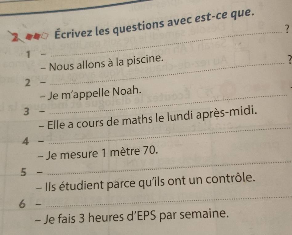 2 
Écrivez les questions avec est-ce que. 
_? 
1 - 
- Nous allons à la piscine. 
2 - 
- Je m’appelle Noah. 
3 - 
_ 
- Elle a cours de maths le lundi après-midi. 
4 - 
_ 
- Je mesure 1 mètre 70. 
5 - 
- Ils étudient parce qu'ils ont un contrôle. 
6 - 
_ 
- Je fais 3 heures d’EPS par semaine.