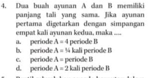 Dua buah ayunan A dan B memiliki
panjang tali yang sama. Jika ayunan
pertama digetarkan dengan simpangan
empat kali ayunan kedua, maka ....
a. periode A=4 periode B
b. periode A=1/4 kali periode B
c. periode A= periode B
d. periode A=2 kali periode B