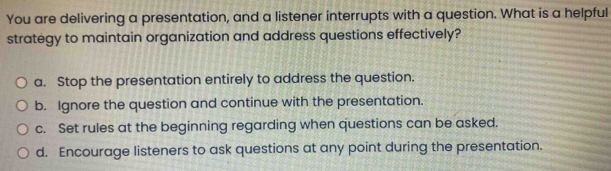 You are delivering a presentation, and a listener interrupts with a question. What is a helpful
strategy to maintain organization and address questions effectively?
a. Stop the presentation entirely to address the question.
b. Ignore the question and continue with the presentation.
c. Set rules at the beginning regarding when questions can be asked.
d. Encourage listeners to ask questions at any point during the presentation.