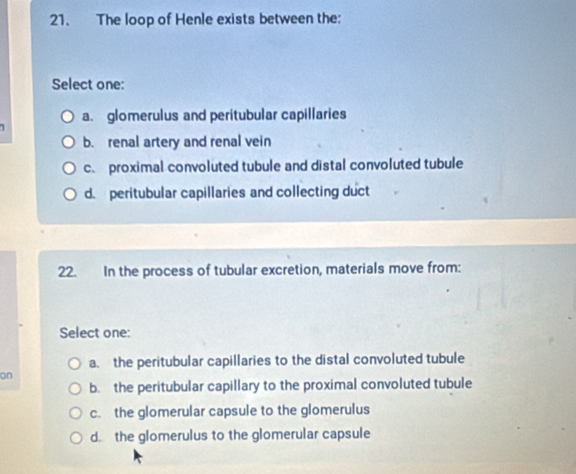 The loop of Henle exists between the:
Select one:
a. glomerulus and peritubular capillaries
b. renal artery and renal vein
c. proximal convoluted tubule and distal convoluted tubule
d. peritubular capillaries and collecting duct
22. In the process of tubular excretion, materials move from:
Select one:
a. the peritubular capillaries to the distal convoluted tubule
on
b. the peritubular capillary to the proximal convoluted tubule
c. the glomerular capsule to the glomerulus
d the glomerulus to the glomerular capsule