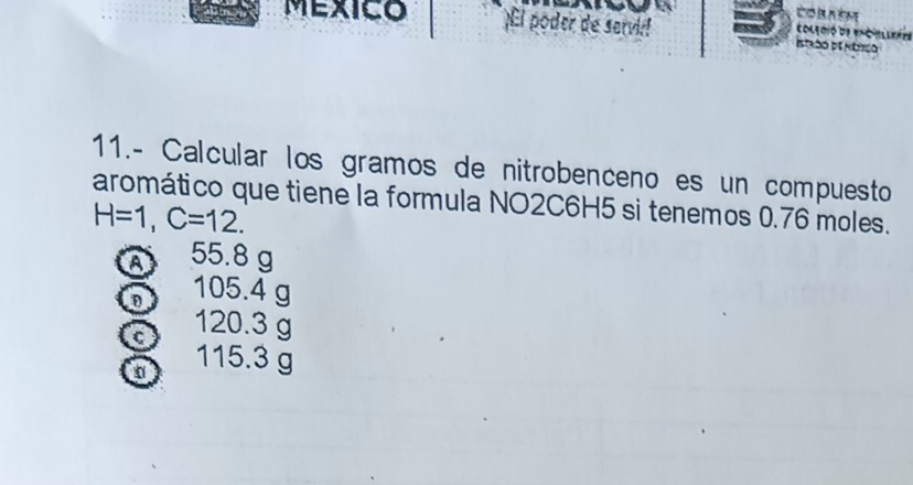 MEXICO ¡El poder de servi! Istrdo de útico coleció de ec bllóóa 
11.- Calcular los gramos de nitrobenceno es un compuesto 
aromático que tiene la formula NO2C6H5 si tenemos 0.76 moles.
H=1, C=12. 
a 55.8 g
D 105.4 g
C 120.3 g
115.3 g