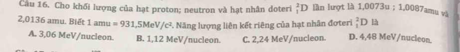 Cho khối lượng của hạt proton; neutron và hạt nhân doteri _1^(2D lần lượt là 1,0073u; 1,0087amu và
2,0136 amu. Biết 1 amu =931,5MeV/c^2) *. Năng lượng liên kết riêng của hạt nhân đơteri _1^2D là
A. 3,06 MeV /nucleon. B. 1,12 MeV /nucleon. C. 2,24 MeV /nucleon. D. 4,48 MeV /nucleon.