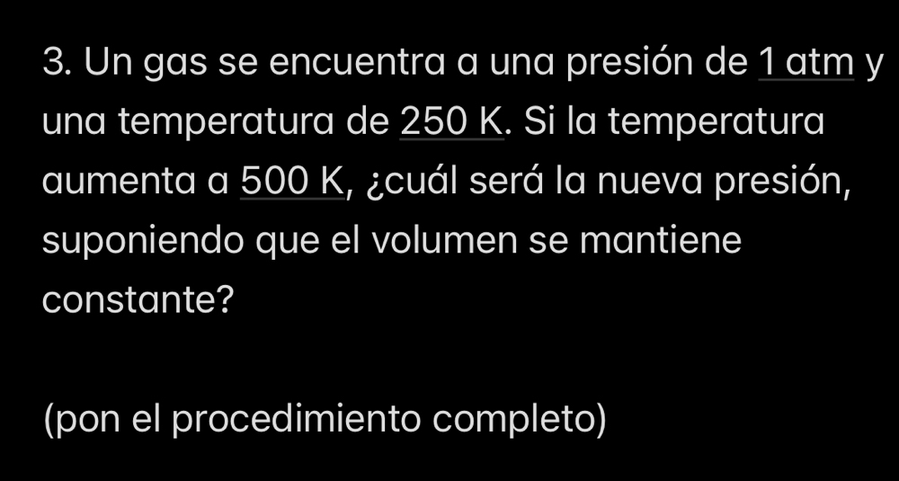 Un gas se encuentra a una presión de 1 atm y 
una temperatura de 250 K. Si la temperatura 
aumenta a 500 K, ¿cuál será la nueva presión, 
suponiendo que el volumen se mantiene 
constante? 
(pon el procedimiento completo)