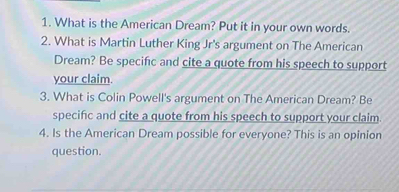 What is the American Dream? Put it in your own words. 
2. What is Martin Luther King Jr's argument on The American 
Dream? Be specifc and cite a quote from his speech to support 
your claim. 
3. What is Colin Powell's argument on The American Dream? Be 
specifc and cite a quote from his speech to support your claim. 
4. Is the American Dream possible for everyone? This is an opinion 
question.