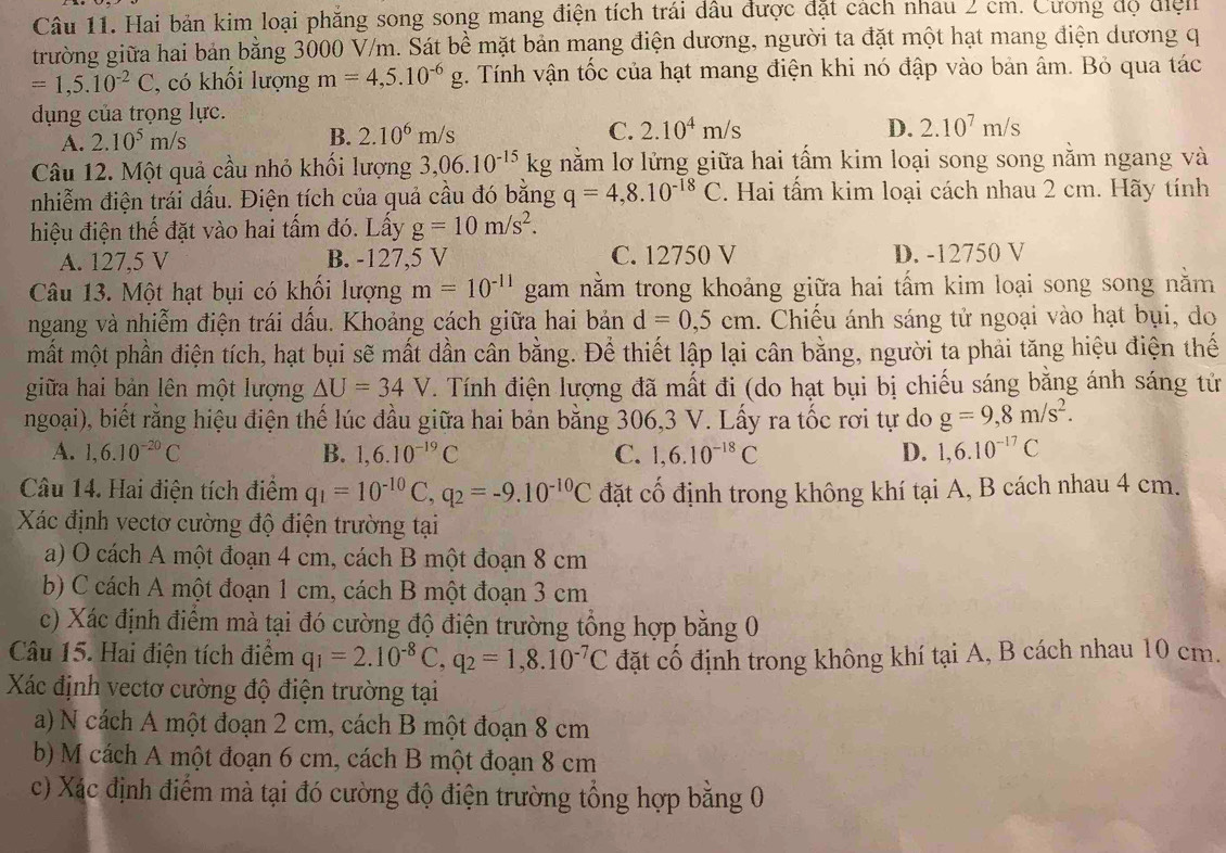 Hai bản kim loại phẳng song song mang điện tích trái dầu được đặt cách nhau 2 cm. Cương độ điệ
trường giữa hai bản bằng 3000 V/m. Sát bề mặt bản mạng điện dương, người ta đặt một hạt mang điện dương q
=1,5.10^(-2)C , có khối lượng m=4,5.10^(-6)g 4. Tính vận tốc của hạt mang điện khi nó đập vào bản âm. Bỏ qua tác
dụng của trọng lực.
A. 2.10^5m/s B. 2.10^6m/s C. 2.10^4m/s
D. 2.10^7m/s
Câu 12. Một quả cầu nhỏ khối lượng 3,06.10^(-15)kg nằm lơ lửng giữa hai tấm kim loại song song nằm ngang và
nhiễm điện trái dấu. Điện tích của quả cầu đó bằng q=4,8.10^(-18)C. Hai tấm kim loại cách nhau 2 cm. Hãy tính
hiệu điện thế đặt vào hai tấm đó. Lấy g=10m/s^2.
A. 127,5 V B. -127,5 V C. 12750 V D. -12750 V
Câu 13. Một hạt bụi có khối lượng m=10^(-11) gam nằm trong khoảng giữa hai tấm kim loại song song nằm
ngang và nhiễm điện trái dấu. Khoảng cách giữa hai bản d=0,5cm. Chiếu ánh sáng tử ngoại vào hạt bụi, do
mắt một phần điện tích, hạt bụi sẽ mất dần cân bằng. Để thiết lập lại cân bằng, người ta phải tăng hiệu điện thế
giữa hai bản lên một lượng △ U=34V. Tính điện lượng đã mất đi (do hạt bụi bị chiếu sáng bằng ánh sáng tử
ngoại), biết rằng hiệu điện thế lúc đầu giữa hai bản bằng 306,3 V. Lấy ra tốc rơi tự do g=9,8m/s^2.
A. 1,6.10^(-20)C B. 1,6.10^(-19)C C. 1,6.10^(-18)C D. 1,6.10^(-17)C
Câu 14. Hai điện tích điểm q_1=10^(-10)C,q_2=-9.10^(-10)C đặt cố định trong không khí tại A, B cách nhau 4 cm.
Xác định vectơ cường độ điện trường tại
a) O cách A một đoạn 4 cm, cách B một đoạn 8 cm
b) C cách A một đoạn 1 cm, cách B một đoạn 3 cm
c) Xác định điểm mà tại đó cường độ điện trường tổng hợp băng 0
Câu 15. Hai điện tích điểm q_1=2.10^(-8)C,q_2=1,8.10^(-7)C đặt cố định trong không khí tại A, B cách nhau 10 cm.
Xác định vectơ cường độ điện trường tại
a) N cách A một đoạn 2 cm, cách B một đoạn 8 cm
b) M cách A một đoạn 6 cm, cách B một đoạn 8 cm
c) Xác định điểm mà tại đó cường độ điện trường tổng hợp bằng 0