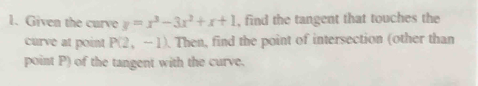 Given the curvo y=x^3-3x^2+x+1 , find the tangent that touches the 
curve at point P(2,-1). Then, find the point of intersection (other than 
point P) of the tangent with the curve.