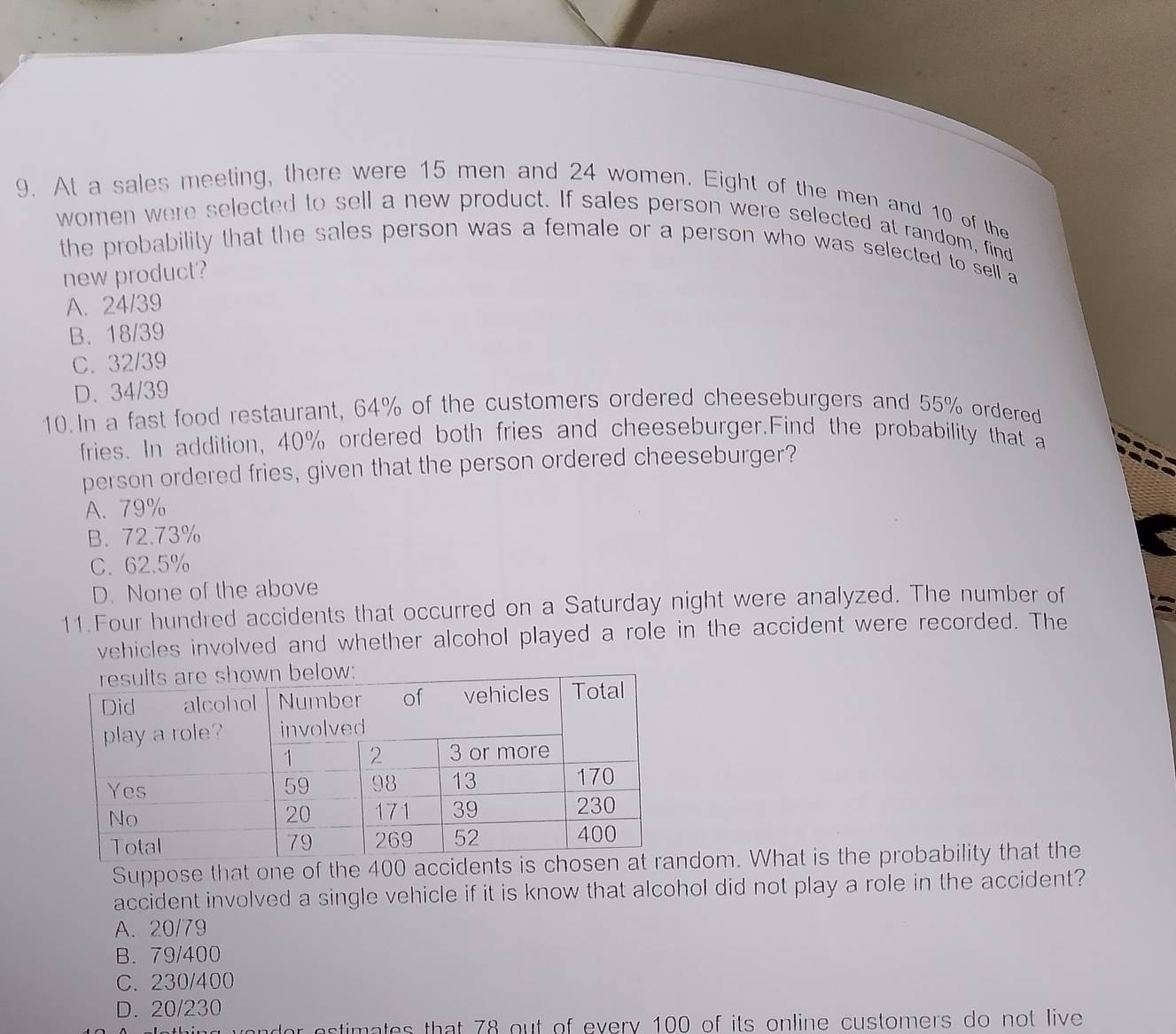 At a sales meeting, there were 15 men and 24 women. Eight of the men and 10 of the
women were selected to sell a new product. If sales person were selected at random, find
the probability that the sales person was a female or a person who was selected to sell a
new product?
A. 24/39
B、 18/39
C. 32/39
D. 34/39
10.In a fast food restaurant, 64% of the customers ordered cheeseburgers and 55% ordered
fries. In addition, 40% ordered both fries and cheeseburger.Find the probability that a
person ordered fries, given that the person ordered cheeseburger?
A. 79%
B. 72.73%
C. 62.5%
D. None of the above
11.Four hundred accidents that occurred on a Saturday night were analyzed. The number of
vehicles involved and whether alcohol played a role in the accident were recorded. The
Suppose that one of the 400 accidedom. What is the probability that the
accident involved a single vehicle if it is know that alcohol did not play a role in the accident?
A. 20/79
B. 79/400
C. 230/400
D. 20/230
or estimates that 78 out of every 100 of its online customers do not live