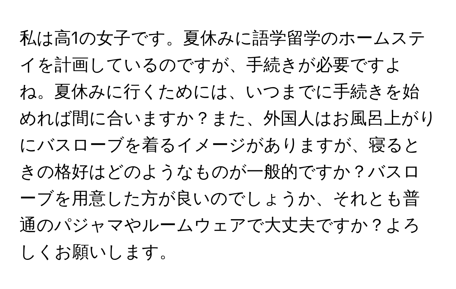 私は高1の女子です。夏休みに語学留学のホームステイを計画しているのですが、手続きが必要ですよね。夏休みに行くためには、いつまでに手続きを始めれば間に合いますか？また、外国人はお風呂上がりにバスローブを着るイメージがありますが、寝るときの格好はどのようなものが一般的ですか？バスローブを用意した方が良いのでしょうか、それとも普通のパジャマやルームウェアで大丈夫ですか？よろしくお願いします。