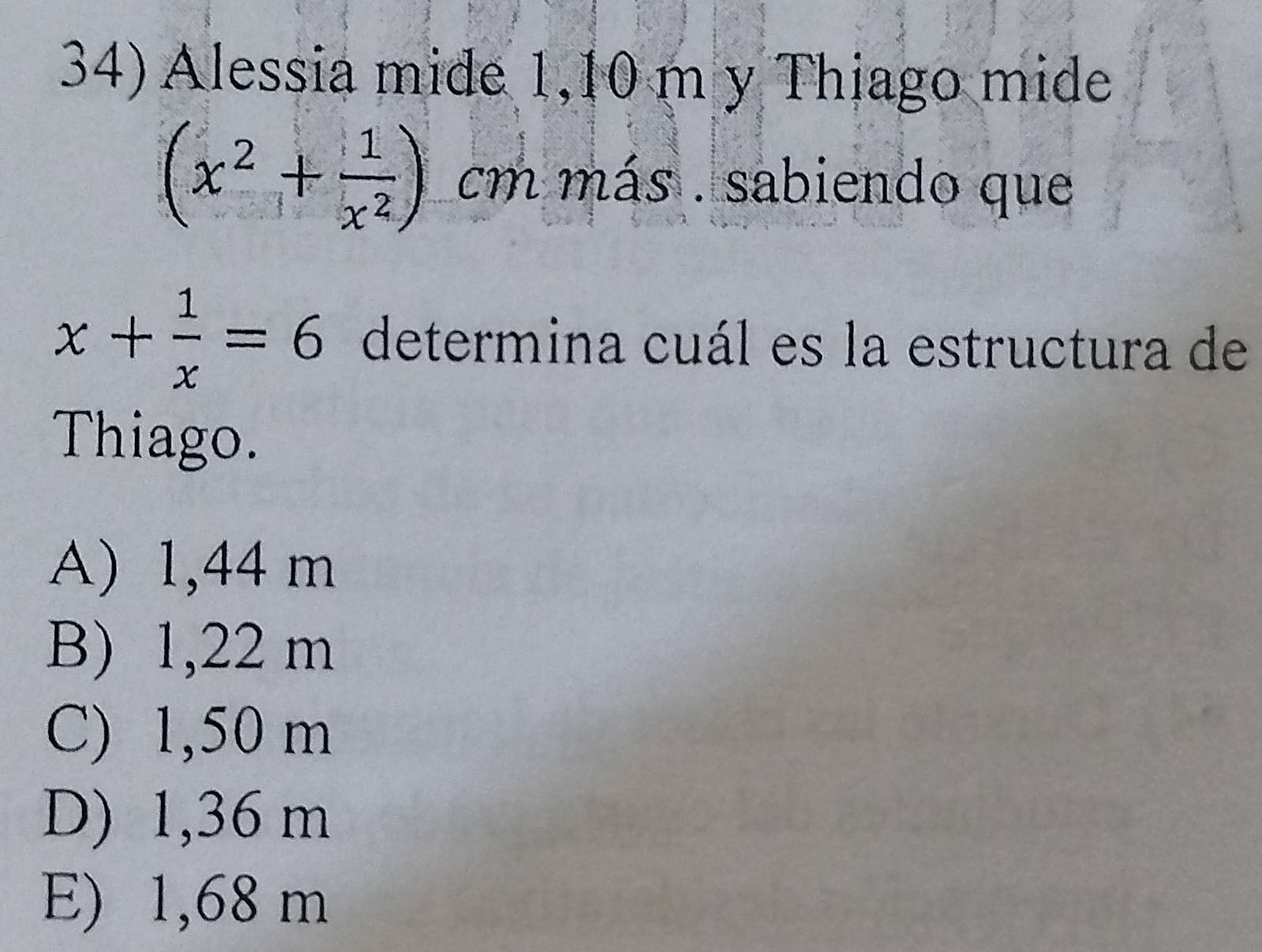 Alessia mide 1,10 m y Thiago mide
(x^2+ 1/x^2 )cm más . sabiendo que
x+ 1/x =6 determina cuál es la estructura de
Thiago.
A) 1,44 m
B) 1,22 m
C) 1,50 m
D) 1,36 m
E) 1,68 m