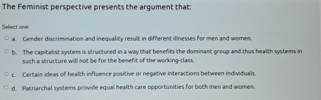 The Feminist perspective presents the argument that:
Select one
a. Gender discrimination and inequality result in different illnesses for men and women
b. The capitalist system is structured in a way that benefits the dominant group and thus health systems in
such a structure will not be for the benefit of the working-class.
c. Certain ideas of health influence positive or negative interactions between individuals.
d. Patriarchal systems provide equal health care opportunities for both men and women.