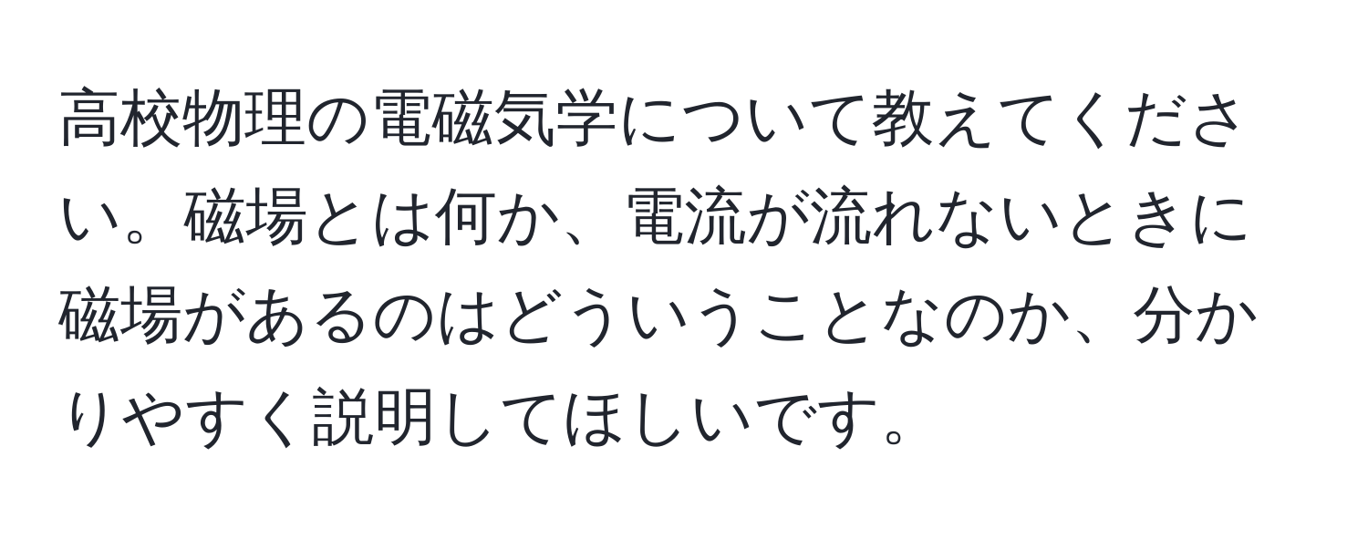 高校物理の電磁気学について教えてください。磁場とは何か、電流が流れないときに磁場があるのはどういうことなのか、分かりやすく説明してほしいです。