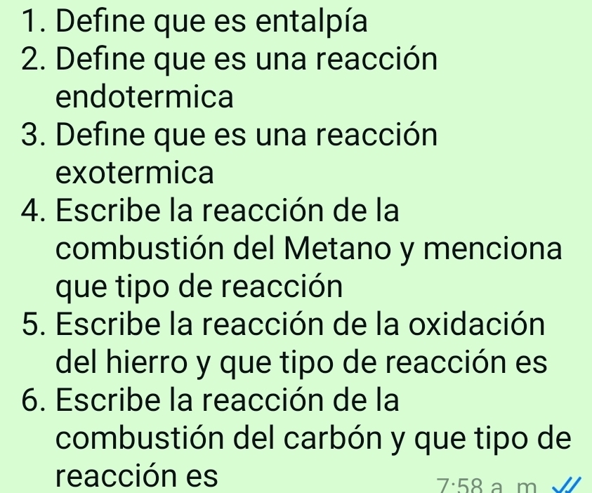 Define que es entalpía 
2. Define que es una reacción 
endotermica 
3. Define que es una reacción 
exotermica 
4. Escribe la reacción de la 
combustión del Metano y menciona 
que tipo de reacción 
5. Escribe la reacción de la oxidación 
del hierro y que tipo de reacción es 
6. Escribe la reacción de la 
combustión del carbón y que tipo de 
reacción es a m
7· 58