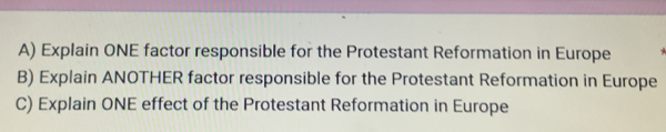 Explain ONE factor responsible for the Protestant Reformation in Europe 
B) Explain ANOTHER factor responsible for the Protestant Reformation in Europe 
C) Explain ONE effect of the Protestant Reformation in Europe