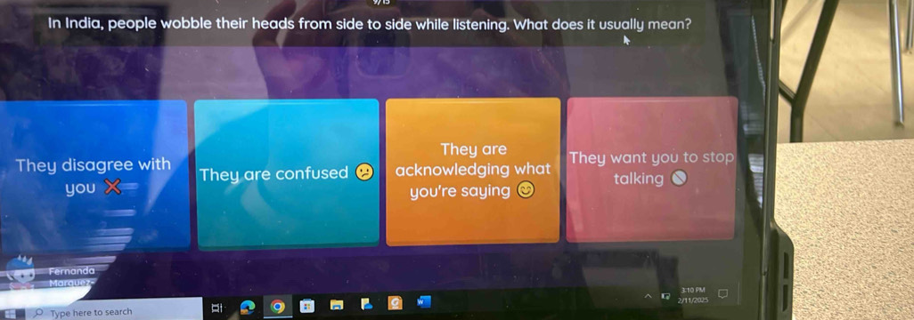 In India, people wobble their heads from side to side while listening. What does it usually mean?
They are
They disagree with They are confused acknowledging what They want you to stop
talking
you you're saying
Fernanda
Marquez
Type here to search