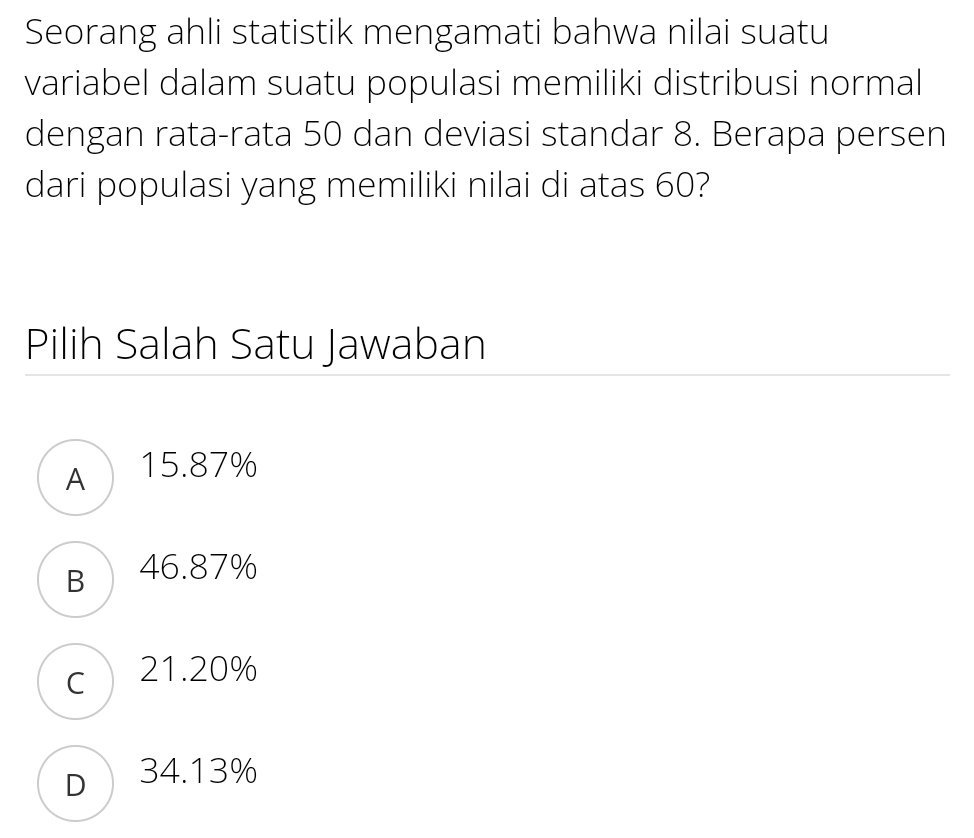 Seorang ahli statistik mengamati bahwa nilai suatu
variabel dalam suatu populasi memiliki distribusi normal
dengan rata-rata 50 dan deviasi standar 8. Berapa persen
dari populasi yang memiliki nilai di atas 60?
Pilih Salah Satu Jawaban
A 15.87%
B 46.87%
c 21.20%
D34.13%