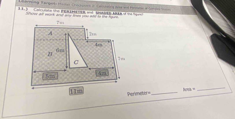 Learning Target: Master Checkpoint 2: Calculating Area and Perimeter of Complex Shapes 
11.) Calculate the PERIMETER and SHADED AREA of the figure? 
Show all work and any lines you add to the figure. 
Perimeter=_ Area = 
_