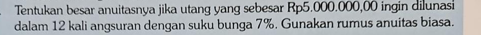 Tentukan besar anuitasnya jika utang yang sebesar Rp5.000.000,00 ingin dilunasi 
dalam 12 kali angsuran dengan suku bunga 7%. Gunakan rumus anuitas biasa.