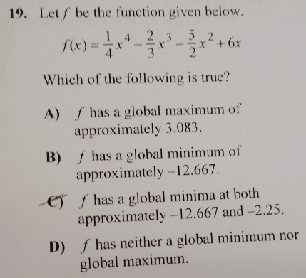 Letf be the function given below.
f(x)= 1/4 x^4- 2/3 x^3- 5/2 x^2+6x
Which of the following is true?
A) f has a global maximum of
approximately 3.083.
B) ƒ has a global minimum of
approximately -12.667.
C) fhas a global minima at both
approximately -12.667 and -2.25.
D) ƒ has neither a global minimum nor
global maximum.