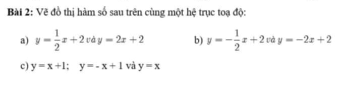 Vẽ đồ thị hàm số sau trên cùng một hệ trục toạ độ: 
a) y= 1/2 x+2vdy=2x+2 b) y=- 1/2 x+2 và y=-2x+2
c) y=x+1; y=-x+1 và y=x