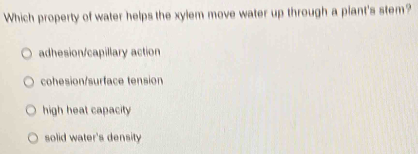 Which property of water helps the xylem move water up through a plant's stem?
adhesion/capillary action
cohesion/surface tension
high heat capacity
solid water's density