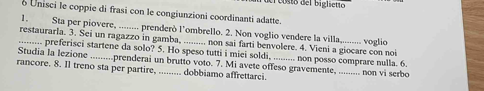 del costo del biglietto 
6 Unisci le coppie di frasi con le congiunzioni coordinanti adatte. 
1. Sta per piovere, ........ prenderò l’ombrello. 2. Non voglio vendere la villa,........ voglio 
_restaurarla. 3. Sei un ragazzo in gamba, _non sai farti benvolere. 4. Vieni a giocare con noi 
... preferisci startene da solo? 5. Ho speso tutti i miei soldi, .. non posso comprare nulla. 6. 
Studia la lezione _prenderai un brutto voto. 7. Mi avete offeso gravemente,_ non vi serbo 
rancore. 8. Il treno sta per partire, ......... dobbiamo affrettarci.