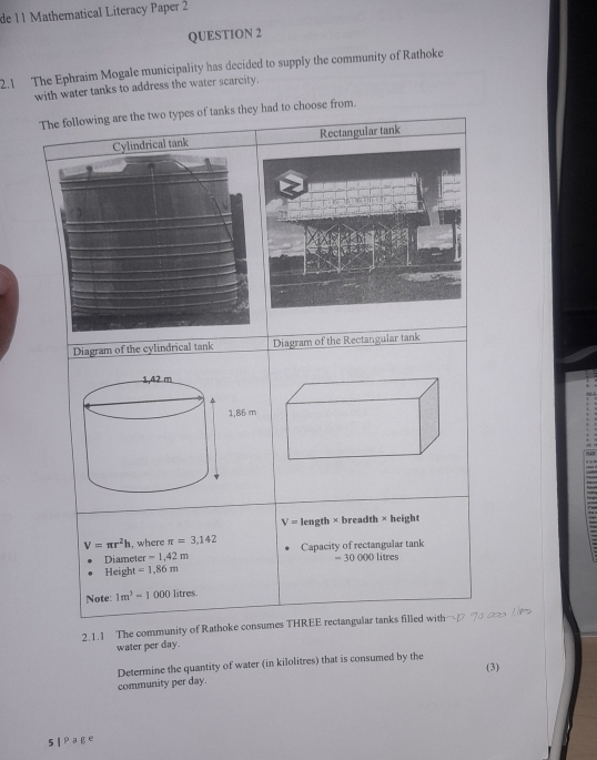 de 11 Mathematical Literacy Paper 2 
QUESTION 2 
2.1 The Ephraim Mogale municipality has decided to supply the community of Rathoke 
with water tanks to address the water scarcity. 
The following are the two types of tanks they had to choose from. 
Rectangular tank 
Diagram of the Diagram of the Rectangular tank
V= length × breadth × height
V=π r^2h , where π =3,142 Capacity of rectangular tank 
Diameter -1.42m
Height =1.86m = 30 000 litres
Note 1m^3=1000 litres
2.1.1 The community of Rathoke consumes THREE rectangular tanks filled with 
water per day. 
Determine the quantity of water (in kilolitres) that is consumed by the 
(3) 
community per day. 
Sl Page