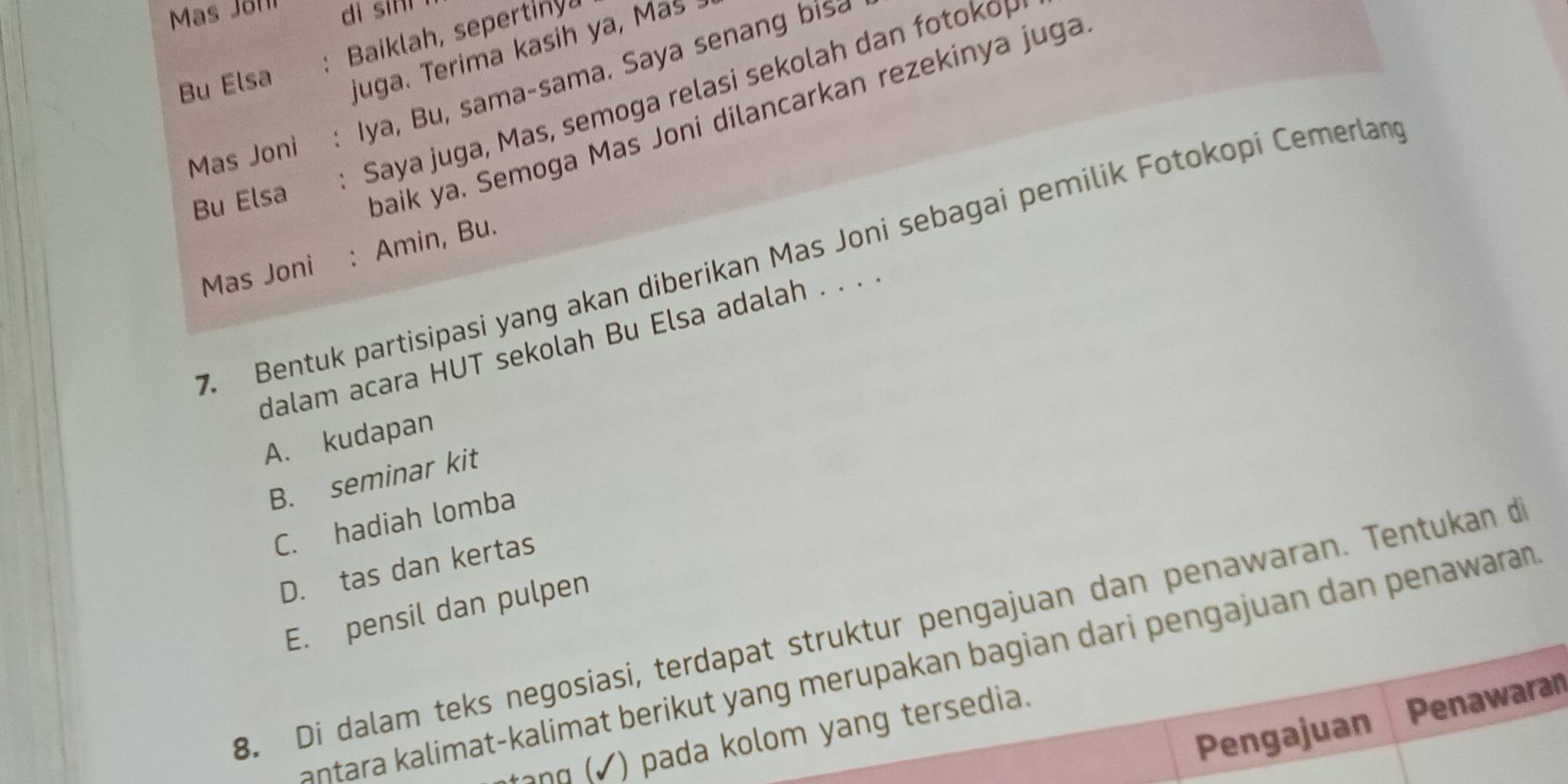 Mas Jör dì sin
: Baiklah, sepertinya
Bu Elsa juga. Terima kasih ya, Mas 
Mas Joni : Iya, Bu, sama-sama. Saya senang bis₹
: Saya juga, Mas, semoga relasi sekolah dan fotokop
Bu Elsa
baik ya. Semoga Mas Joni dilancarkan rezekinya juga
Bentuk partisipasi yang akan diberikan Mas Joni sebagai pemilik Fotokopi Čemerlan
Mas Joni : Amin, Bu.
dalam acara HUT sekolah Bu Elsa adalah . . . .
A. kudapan
B. seminar kit
C. hadiah lomba
D. tas dan kertas
E. pensil dan pulpen
B. Di dalam teks negosiasi, terdapat struktur pengajuan dan penawaran. Tentukan de
antara kalimat-kalimat berikut yang merupakan bagian dari pengajuan dan penawaran
Pengajuan Penawaran
jang (√) pada kolom yang tersedia.