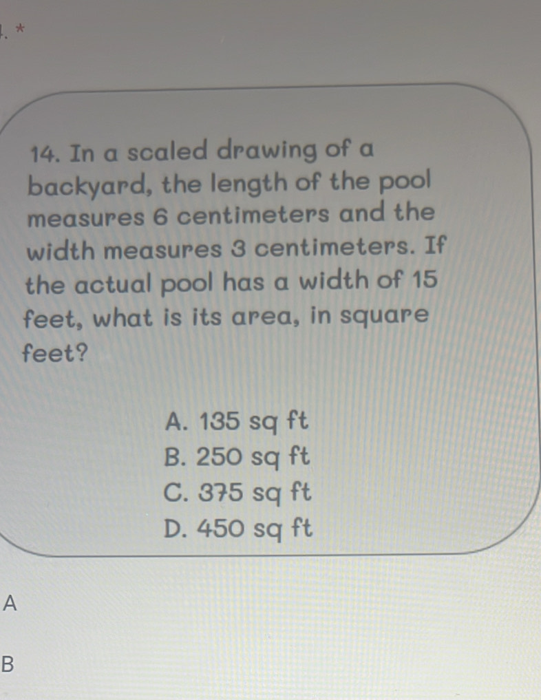 In a scaled drawing of a
backyard, the length of the pool
measures 6 centimeters and the
width measures 3 centimeters. If
the actual pool has a width of 15
feet, what is its area, in square
feet?
A. 135 sq ft
B. 250 sq ft
C. 375 sq ft
D. 450 sq ft
A
B