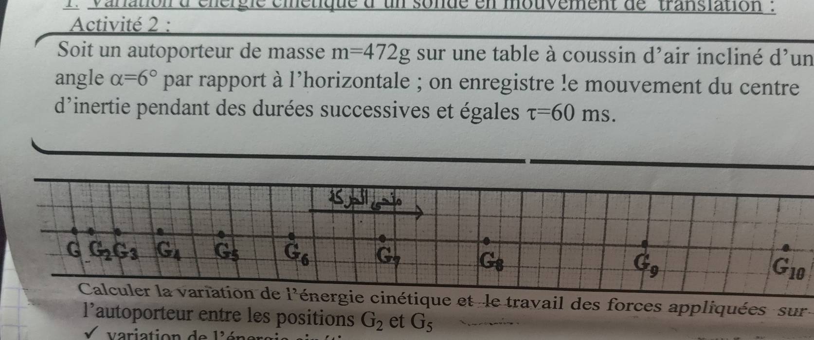 anation à cnérgie cmétique d un sonde en mouvement de 'translation 
Activité 2 :
Soit un autoporteur de masse m=472g sur une table à coussin d'air incliné d un
angle alpha =6° par rapport à 1^ lhorizontale ; on enregistre le mouvement du centre
d'inertie pendant des durées successives et égales tau =60ms.
et -le travail des forces appliquées  sur
1' autoporteur entre les positions G_2 et G_5
v a ri ati on   d 1^9