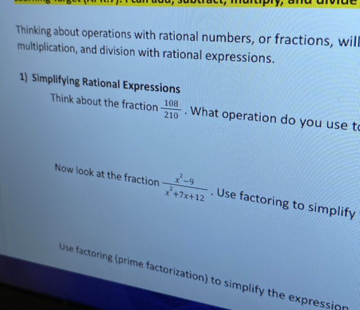 Thinking about operations with rational numbers, or fractions, will 
multiplication, and division with rational expressions. 
1) Simplifying Rational Expressions 
Think about the fraction  108/210 . What operation do you use t 
Now look at the fraction  (x^2-9)/x^2+7x+12 . Use factoring to simplify 
Use factoring (prime factorization) to simplify the expression