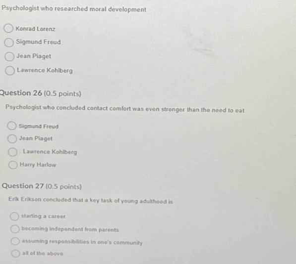 Psychologist who researched moral development
Konrad Lorenz
Sigmund Freud
Jean Piaget
Lawrence Kohlberg
Question 26 (0.5 points)
Psychologist who concluded contact comfort was even stronger than the need to eat
Sigmund Freud
Jean Piaget
Lawrence Kohlberg
Harry Harlow
Question 27 (0.5 points)
Erik Erikson concluded that a key task of young adulthood is
starting a career
becoming independent from parents
assuming responsibilities in one's community
all of the above