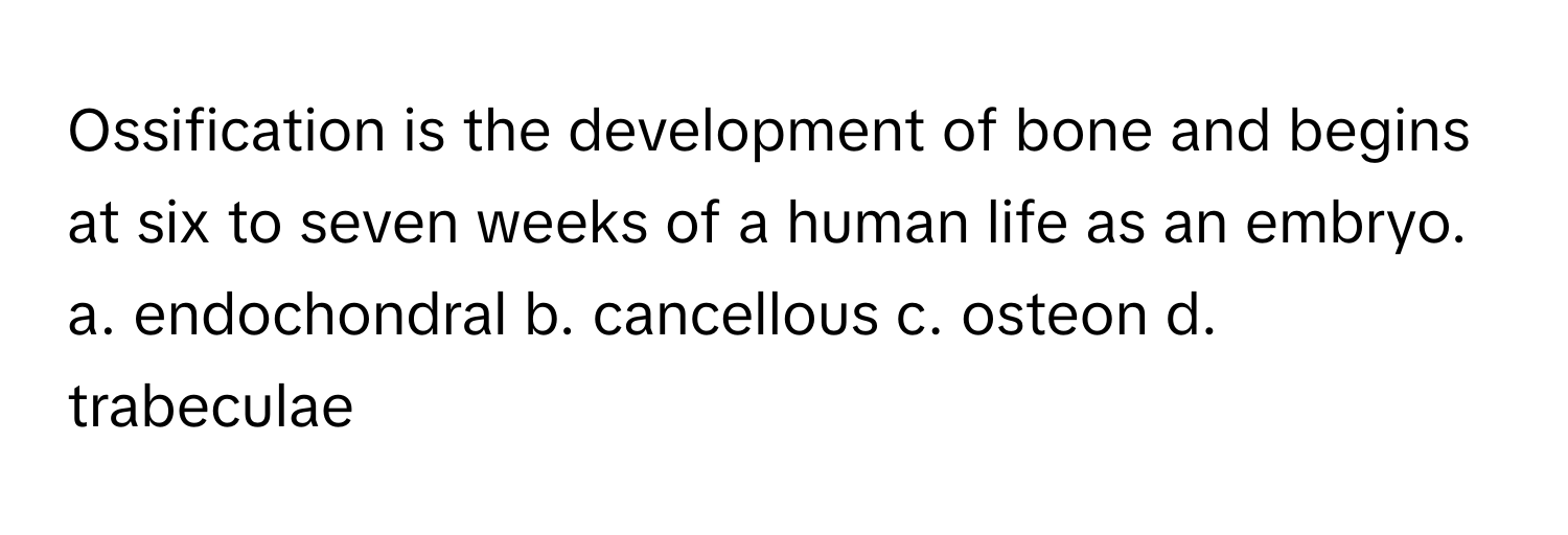 Ossification is the development of bone and begins at six to seven weeks of a human life as an embryo. 

a. endochondral b. cancellous c. osteon d. trabeculae