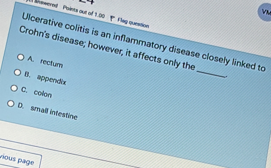 VM
answered Points out of 1.00 Flag question
Ulcerative colitis is an inflammatory disease closely linked to
_
Crohn's disease; however, it affects only the
A. rectum
.
B. appendix
C. colon
D. small intestine
vious page
_