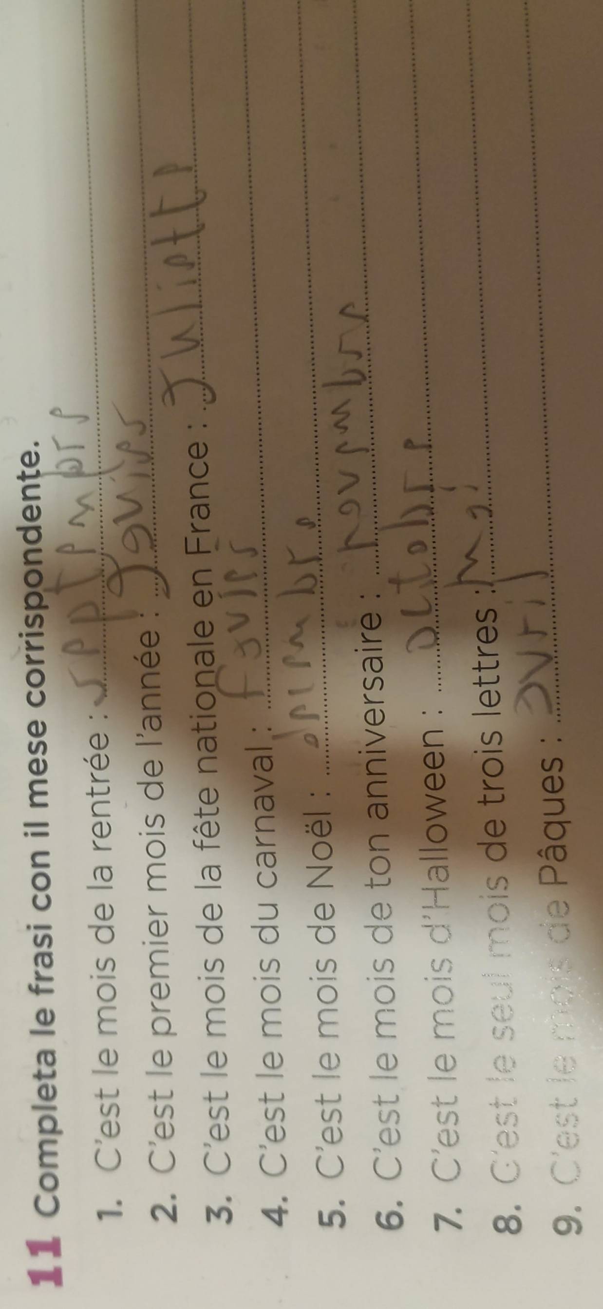 Completa le frasi con il mese corrispondente. 
1. C'est le mois de la rentrée : 
_ 
2. C'est le premier mois de l'année : 
_ 
_ 
3. C'est le mois de la fête nationale en France :_ 
_ 
4. C’est le mois du carnaval : 
_ 
5. C'est le mois de Noël : 
_ 
6. C'est le mois de ton anniversaire : 
_ 
7. C'est le mois d'Halloween : 
_ 
8. C'est le seul mois de trois lettres : 
9. C'est le mois de Pâques :