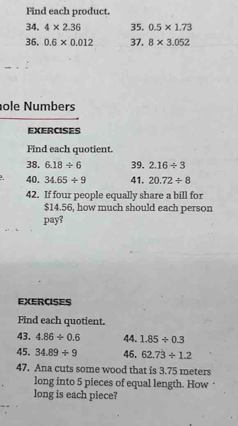 Find each product. 
34. 4* 2.36 35. 0.5* 1.73
36. 0.6* 0.012 37. 8* 3.052
ole Numbers 
EXERCISES 
Find each quotient. 
38. 6.18/ 6 39. 2.16/ 3. 40. 34.65/ 9 41. 20.72/ 8
42. If four people equally share a bill for
$14.56, how much should each person 
pay? 
EXERCISES 
Find each quotient. 
43. 4.86/ 0.6 44. 1.85/ 0.3
45. 34.89/ 9 46. 62.7dot 3/ 1.2
47. Ana cuts some wood that is 3.75 meters
long into 5 pieces of equal length. How 
long is each piece?