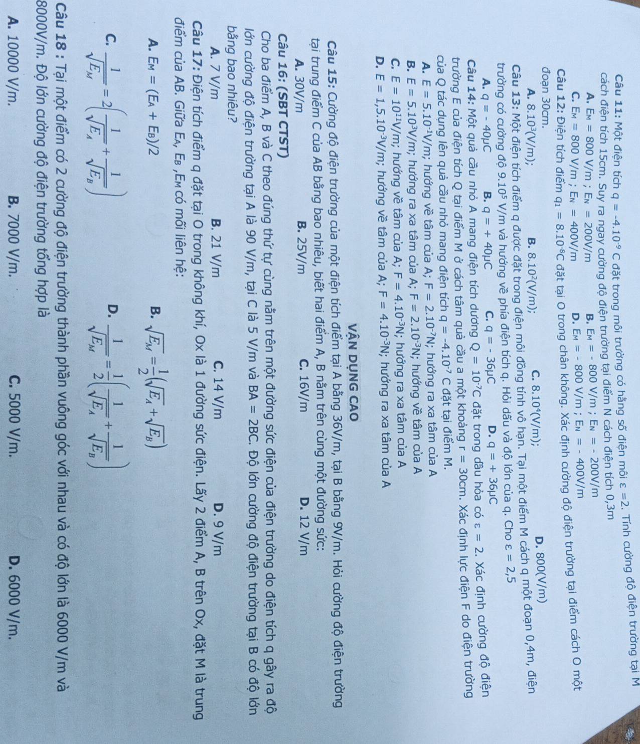 Một điện tích q=-4.10^(-9)C đặt trong môi trường có hằng số điện môi varepsilon =2.  Tính cường độ điện trường tại M
cách điện tích 15cm. Suy ra ngay cường độ điện trường tại điểm N cách điện tích 0,3m
A. E_M=800V/m;E_N=200V/m B. E_M=-800V/m;E_N=-200V/m
C. E_M=800V/m;E_N=400V/m D. E_M=-800V/m;E_N=-400V/m
Câu 12: Điện tích điểm q_1=8.10^(-8)C đặt tại O trong chân không. Xác định cường độ điện trường tại điểm cách O một
đoạn 30cm.
A. 8.10^3(V/m); B. 8.10^2(V/m)
C. 8.10^4(V/m); D. 800(V/m)
Câu 13: Một điện tích điểm q được đặt trong điện môi đồng tính vô hạn. Tại một điểm M cách q một đoạn 0,4m, điện
trường có cường độ 9.10^5V, /m và hướng về phía điện tích q. Hỏi dấu và độ lớn của q. Cho varepsilon =2,5
A. q=-40mu C B. q=+40mu C C. q=-36mu C D. q=+36mu C
Câu 14: Một quả cầu nhỏ A mang điện tích dương Q=10^(-7)C đặt trong dầu hỏa có varepsilon =2 Xác định cường độ điện
trường E của điện tích Q tại điểm M ở cách tâm quả cầu a một khoảng r=30cm. Xác định lực điện F do điện trường
của Q tác dụng lên quả cầu nhỏ mang điện tích q=-4.10^(-7)C đặt tại điểm M.
A. E=5.10^(-1)V/m; hướng về tâm của A; F=2.10^(-7)N; hướng ra xa tâm của A
B. E=5.10^3V/m; hướng ra xa tâm của A; F=2.10^(-3)N; hướng về tâm của A
C. E=10^(11)V/m,; hướng về tâm của A; F=4.10^(-3)N; hướng ra xa tâm của A
D. E=1,5.10^(-3)V/m; hướng về tâm của A; F=4.10^(-3)N; hướng ra xa tâm của A
VÂN DụNG CAO
Câu 15: Cường độ điện trường của một điện tích điểm tại A bằng 36V/m, tại B bằng 9V/m. Hỏi cường độ điện trường
tại trung điểm C của AB bằng bao nhiêu, biết hai điểm A, B nằm trên cùng một đường sức:
A. 30V/m B. 25V/m C. 16V/m D. 12 V/m
Câu 16: (SBT CTST)
Cho ba điểm A, B và C theo đúng thứ tự cùng nằm trên một đường sức điện của điện trường do điện tích q gây ra độ
lớn cường độ điện trường tại A là 90 V/m, tại C là 5 V/m và BA=2BC. Độ lớn cường độ điện trường tại B có độ lớn
bằng bao nhiêu?
A. 7 V/m B. 21 V/m C. 14 V/m D. 9 V/m
Câu 17: Điện tích điểm q đặt tại O trong không khí, Ox là 1 đường sức điện. Lấy 2 điểm A, B trên Ox, đặt M là trung
điểm của AB. Giữa Ελ, Εв ,Εm có mối liên hệ:
A. E_M=(E_A+E_B)/2 B. sqrt(E_M)= 1/2 (sqrt(E_A)+sqrt(E_B))
C. frac 1sqrt(E_M)=2(frac 1sqrt(E_A)+frac 1sqrt(E_B)) frac 1sqrt(E_M)= 1/2 (frac 1sqrt(E_A)+frac 1sqrt(E_B))
D.
Câu 18 : Tại một điểm có 2 cường độ điện trường thành phần vuông góc với nhau và có độ lớn là 6000 V/m và
8000V/m. Độ lớn cường độ điện trường tổng hợp là
A. 10000 V/m. B. 7000 V/m. C. 5000 V/m. D. 6000 V/m.