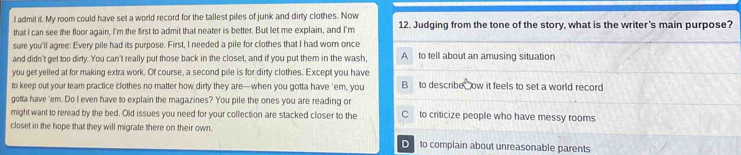 admit it. My room could have set a world record for the tallest piles of junk and dirty clothes. Now 12. Judging from the tone of the story, what is the writer's main purpose?
that I can see the floor again, I'm the first to admit that neater is better. But let me explain, and I'm
sure you'll agree: Every pile had its purpose. First, I needed a pile for clothes that I had worn once
and didn't get too dirty. You can't really put those back in the closet, and if you put them in the wash A to tell about an amusing situation
you get yelled at for making extra work. Of course, a second pile is for dirty clothes. Except you have
to keep out your team practice clothes no matter how dirty they are—when you gotta have 'em, you B to describe ow it feels to set a world record
gotta have 'em. Do I even have to explain the magazines? You pile the ones you are reading or
might want to reread by the bed. Old issues you need for your collection are stacked closer to the C to criticize people who have messy rooms
closet in the hope that they will migrate there on their own.
D to complain about unreasonable parents
