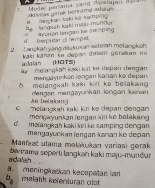 a
1 Model pertama yang dipelajari dala
aktivitas gerak berirama adalah
a langkah kaki ke samping
b langkah kaki maju-mundur
c ayunan lengan ke samping
d berputar di tempat
2. Langkah yang dilakukan setelah melangkah
kaki kanan ke depan dalam gerakan ini
adalah (HOTS)
a melangkah kaki kiri ke depan dengan
mengayunkan lengan kanan ke depan
b melangkah kaki kiri ke belakang
dengan mengayunkan lengan kanan
ke belakang
c. melangkah kaki kiri ke depan dengan
mengayunkan lengan kiri ke belakang
d melangkah kaki kin ke samping dengan
mengayunkan lengan kanan ke depan
Manfaat utama melakukan variasi gerak
berirama seperti langkah kaki maju-mundur
adalah .
a. meningkatkan kecepatan lari
b melatih kelenturan otot