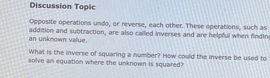 Discussion Topic 
Opposite operations undo, or reverse, each other. These operations, such as 
addition and subtraction, are also called inverses and are helpful when findin 
an unknown value. 
What is the inverse of squaring a number? How could the inverse be used to 
solve an equation where the unknown is squared?