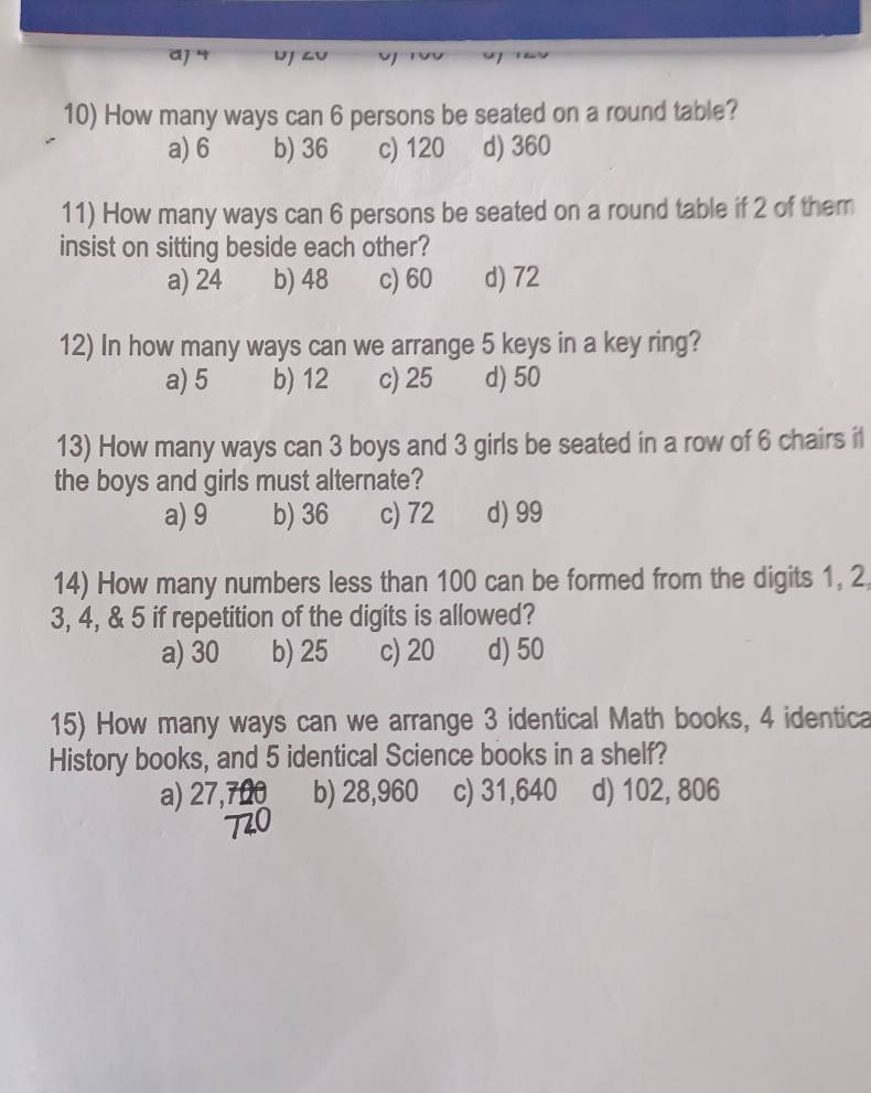 a] 4 uj zu
10) How many ways can 6 persons be seated on a round table?
a) 6 b) 36 c) 120 d) 360
11) How many ways can 6 persons be seated on a round table if 2 of them
insist on sitting beside each other?
a) 24 b) 48 c) 60 d) 72
12) In how many ways can we arrange 5 keys in a key ring?
a) 5 b) 12 c) 25 d) 50
13) How many ways can 3 boys and 3 girls be seated in a row of 6 chairs il
the boys and girls must alternate?
a) 9 b) 36 c) 72 d) 99
14) How many numbers less than 100 can be formed from the digits 1, 2
3, 4, & 5 if repetition of the digits is allowed?
a) 30 b) 25 c) 20 d) 50
15) How many ways can we arrange 3 identical Math books, 4 identica
History books, and 5 identical Science books in a shelf?
a) 27, b) 28,960 c) 31,640 d) 102, 806