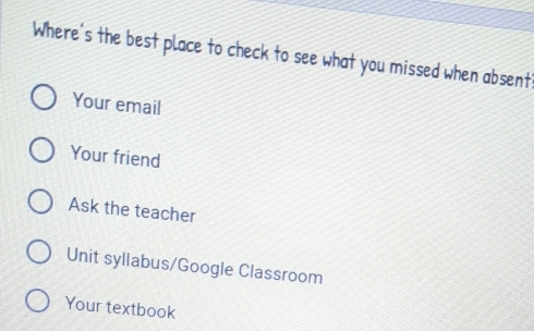 Where's the best place to check to see what you missed when absent'
Your email
Your friend
Ask the teacher
Unit syllabus/Google Classroom
Your textbook